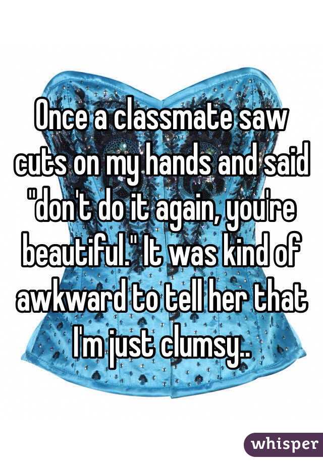 Once a classmate saw cuts on my hands and said "don't do it again, you're beautiful." It was kind of awkward to tell her that I'm just clumsy..
