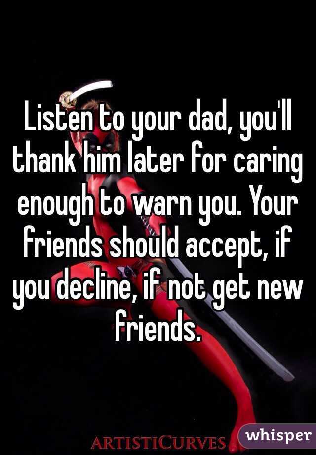 Listen to your dad, you'll thank him later for caring enough to warn you. Your friends should accept, if you decline, if not get new friends.