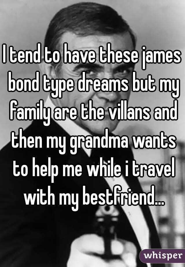 I tend to have these james bond type dreams but my family are the villans and then my grandma wants to help me while i travel with my bestfriend...