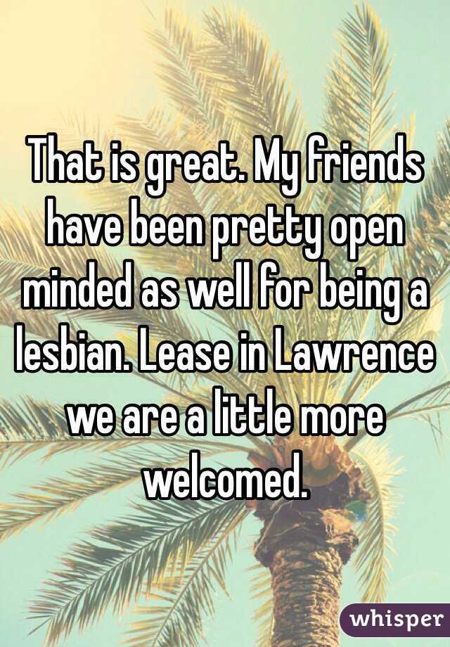 That is great. My friends have been pretty open minded as well for being a lesbian. Lease in Lawrence we are a little more welcomed. 