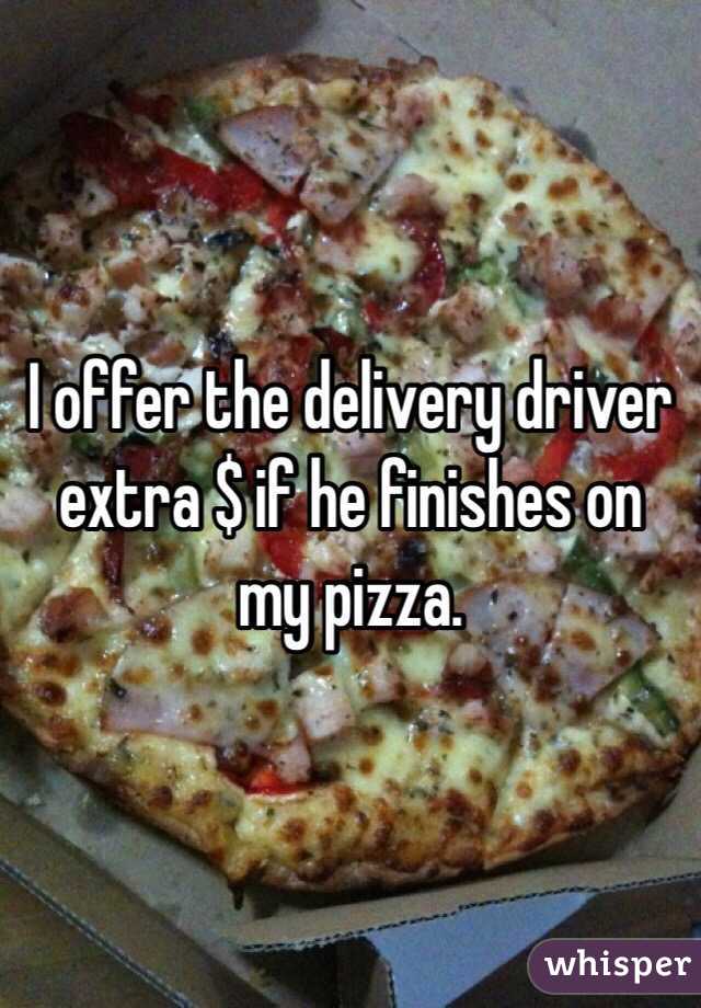 I offer the delivery driver extra $ if he finishes on my pizza. 