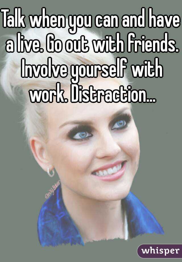 Talk when you can and have a live. Go out with friends. Involve yourself with work. Distraction...