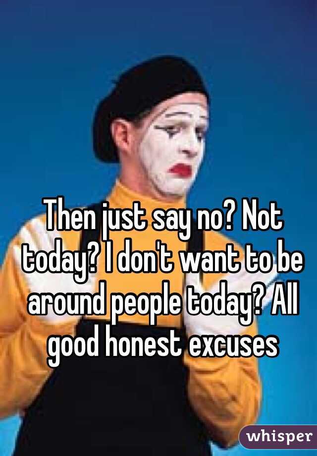 Then just say no? Not today? I don't want to be around people today? All good honest excuses 
