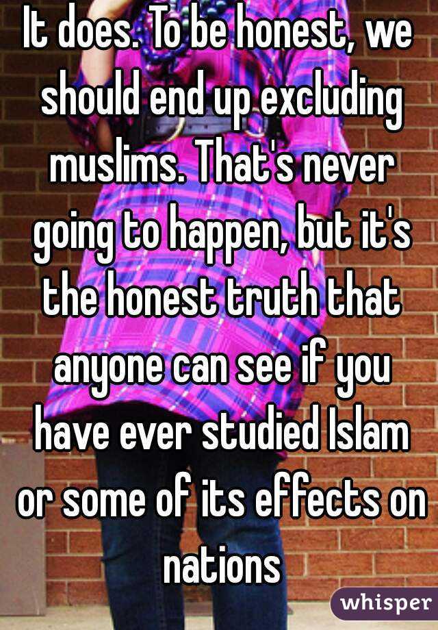 It does. To be honest, we should end up excluding muslims. That's never going to happen, but it's the honest truth that anyone can see if you have ever studied Islam or some of its effects on nations