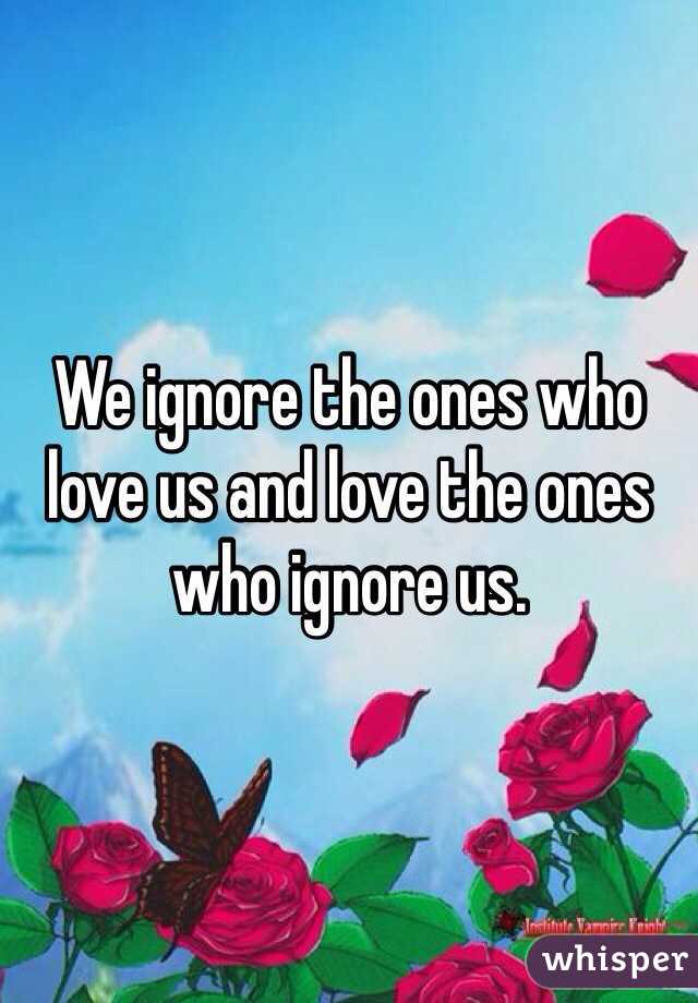We ignore the ones who love us and love the ones who ignore us.