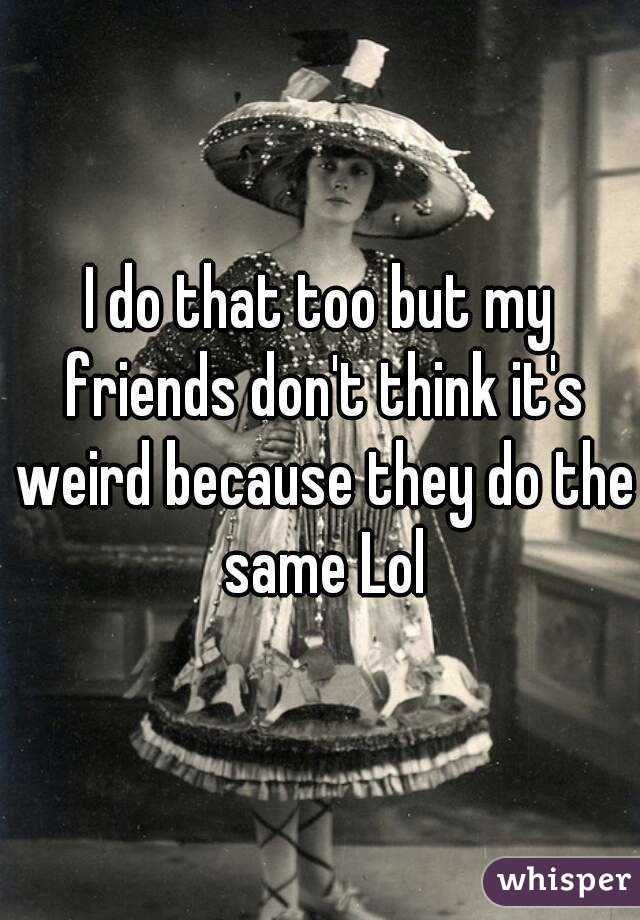 I do that too but my friends don't think it's weird because they do the same Lol