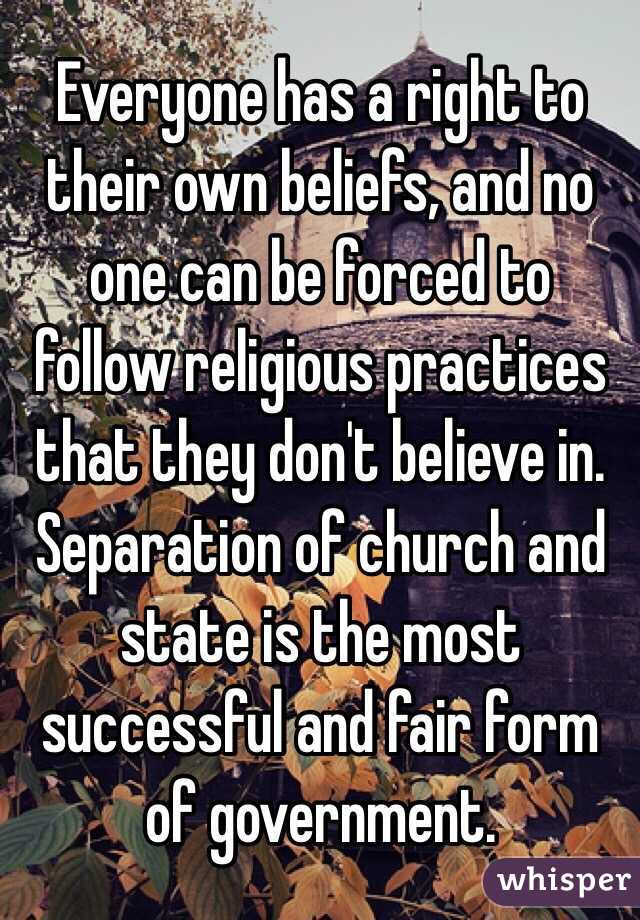 Everyone has a right to their own beliefs, and no one can be forced to follow religious practices that they don't believe in. Separation of church and state is the most successful and fair form of government. 