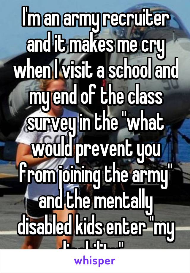 I'm an army recruiter and it makes me cry when I visit a school and my end of the class survey in the "what would prevent you from joining the army" and the mentally disabled kids enter "my disability".. 