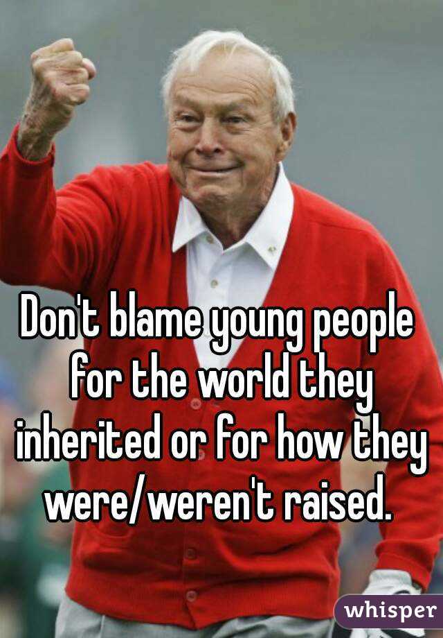 Don't blame young people for the world they inherited or for how they were/weren't raised. 