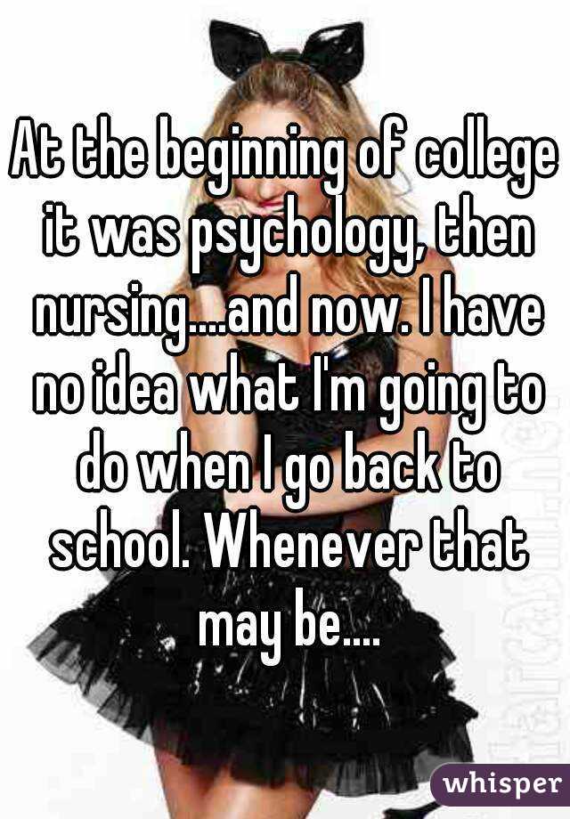At the beginning of college it was psychology, then nursing....and now. I have no idea what I'm going to do when I go back to school. Whenever that may be....