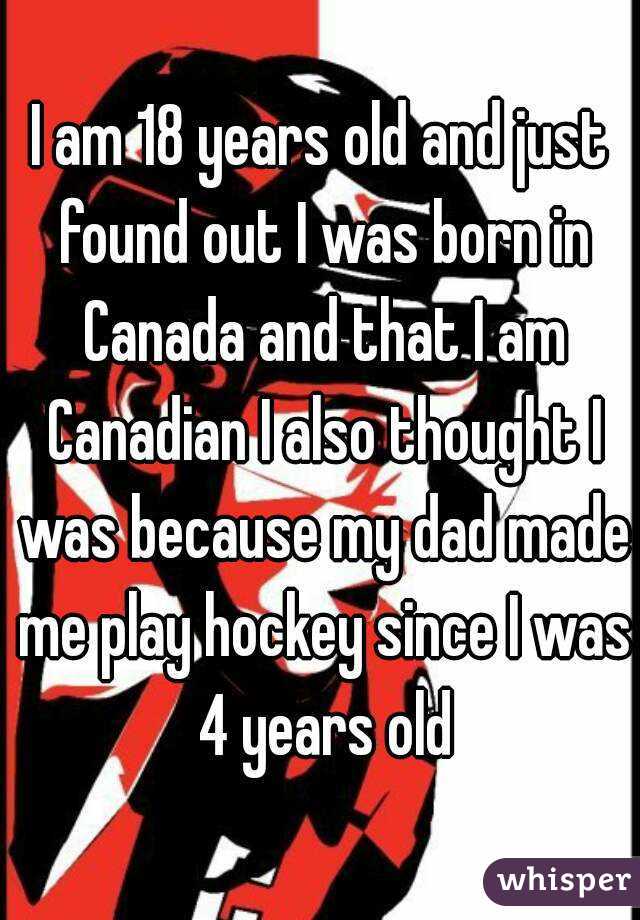 I am 18 years old and just found out I was born in Canada and that I am Canadian I also thought I was because my dad made me play hockey since I was 4 years old