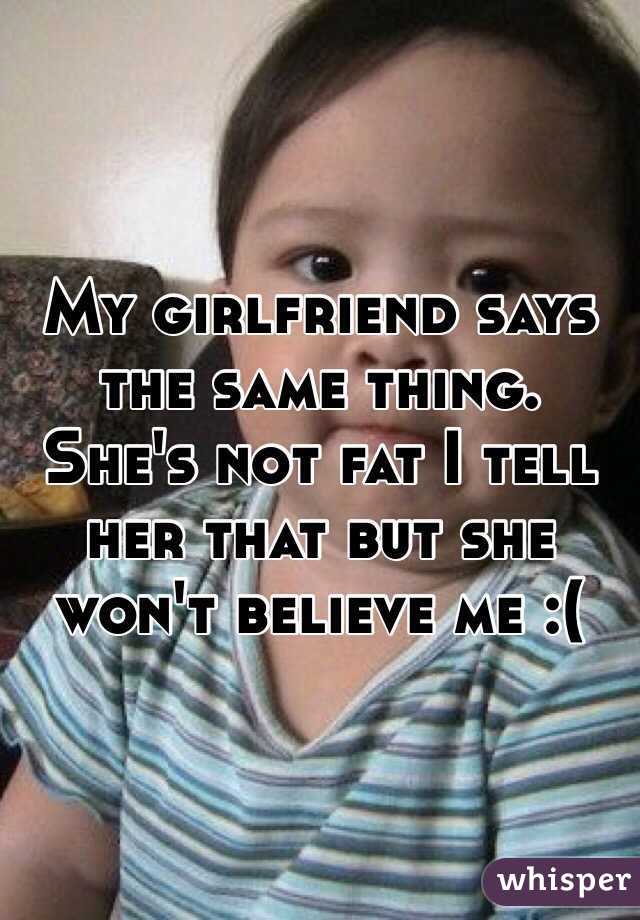 My girlfriend says the same thing. She's not fat I tell her that but she won't believe me :(
