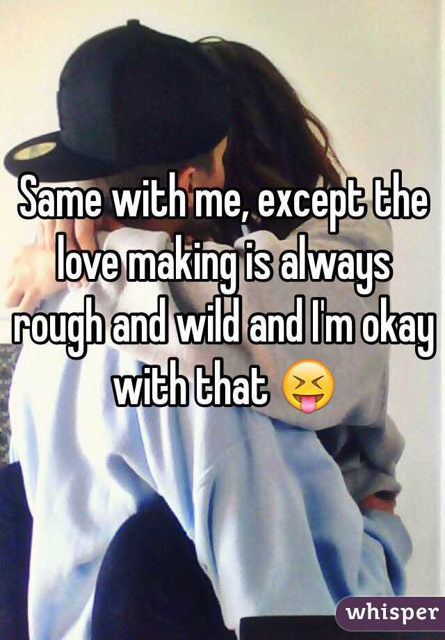 Same with me, except the love making is always rough and wild and I'm okay with that 😝