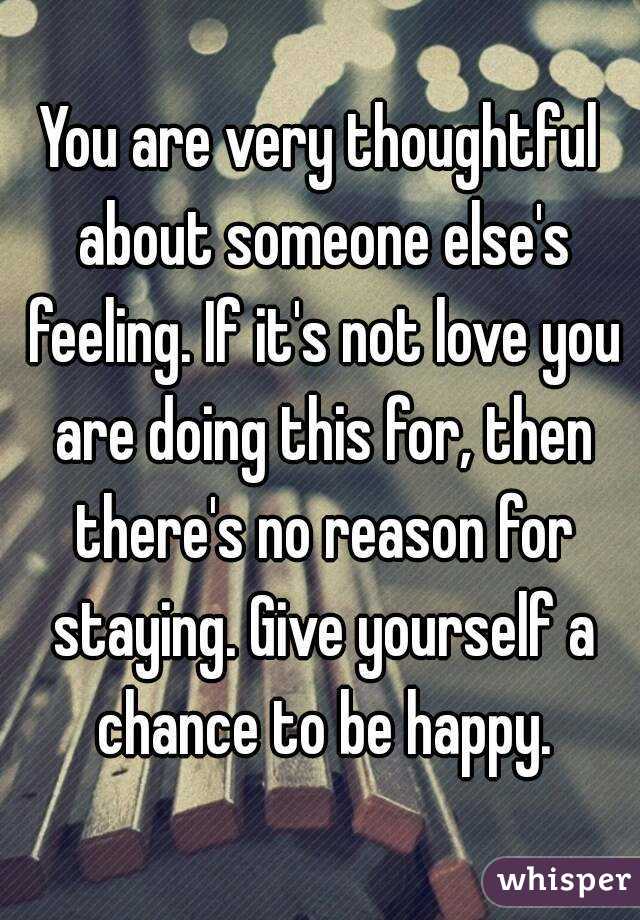 You are very thoughtful about someone else's feeling. If it's not love you are doing this for, then there's no reason for staying. Give yourself a chance to be happy.