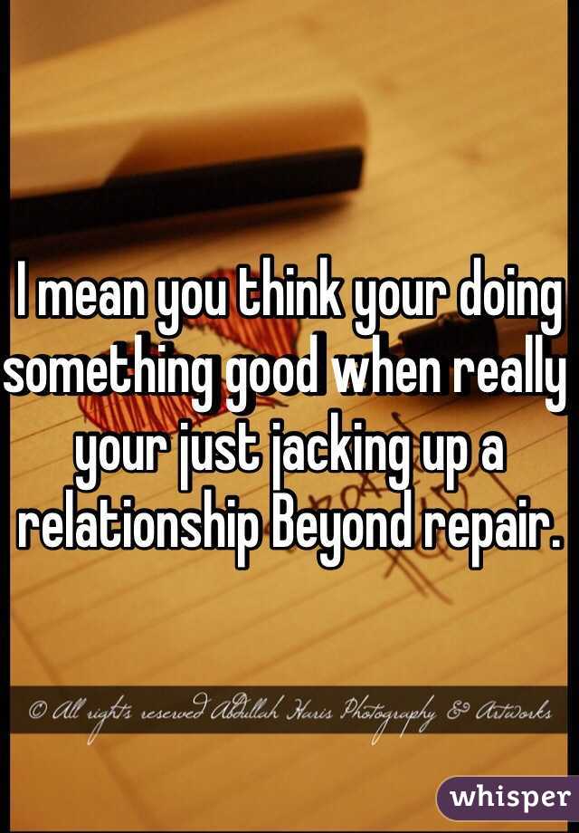 I mean you think your doing something good when really your just jacking up a relationship Beyond repair. 