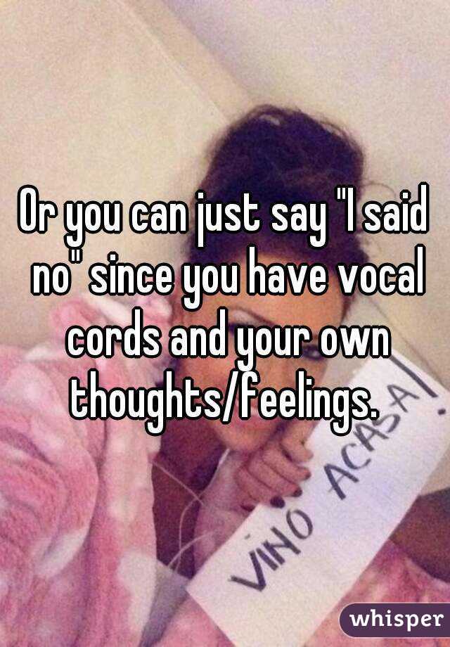 Or you can just say "I said no" since you have vocal cords and your own thoughts/feelings. 