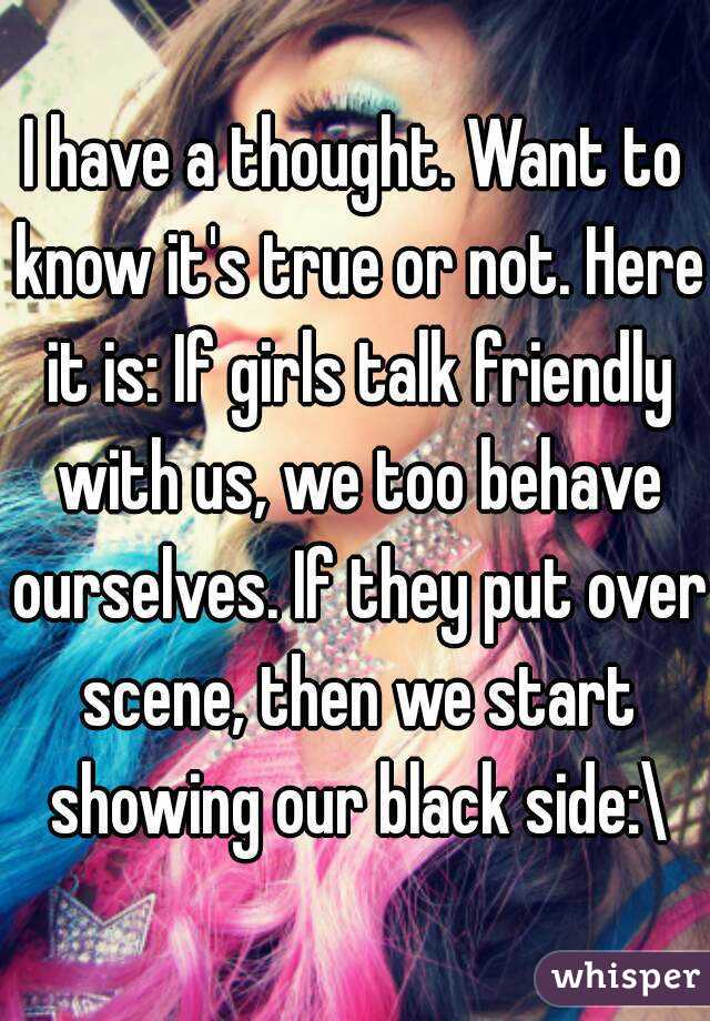 I have a thought. Want to know it's true or not. Here it is: If girls talk friendly with us, we too behave ourselves. If they put over scene, then we start showing our black side:\