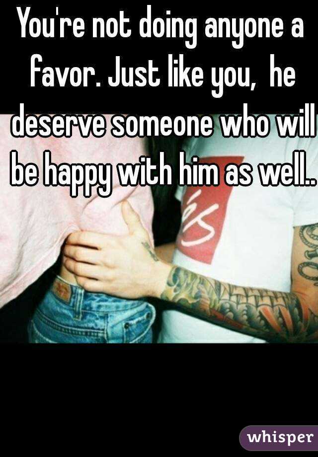 You're not doing anyone a favor. Just like you,  he deserve someone who will be happy with him as well.. 