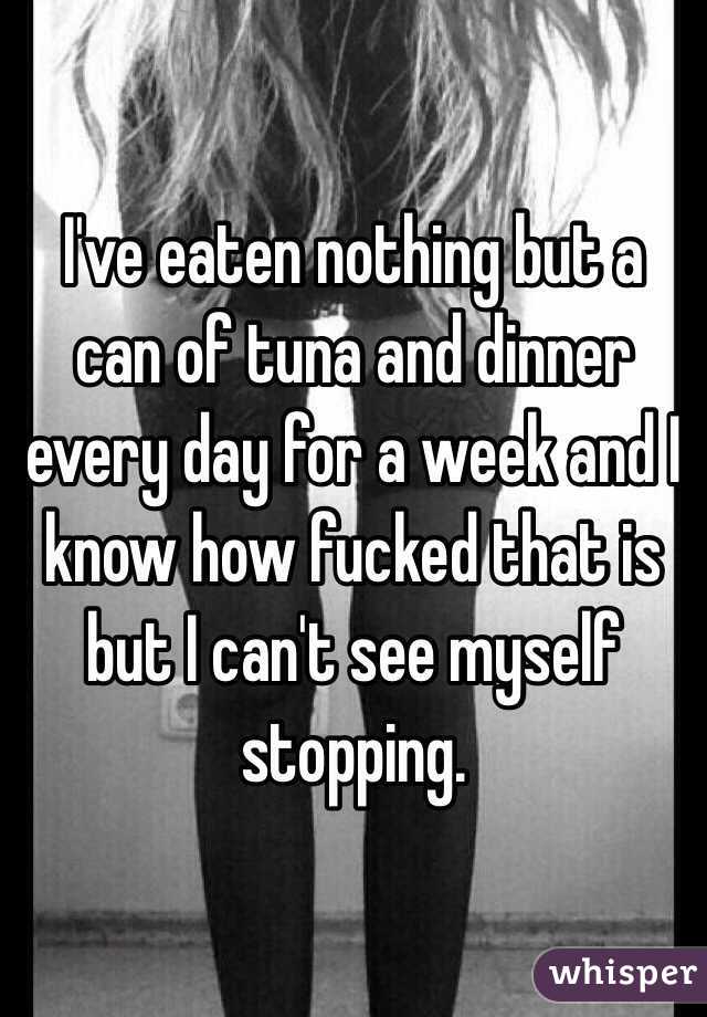 I've eaten nothing but a can of tuna and dinner every day for a week and I know how fucked that is but I can't see myself stopping. 
