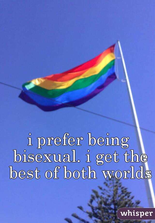 i prefer being bisexual. i get the best of both worlds