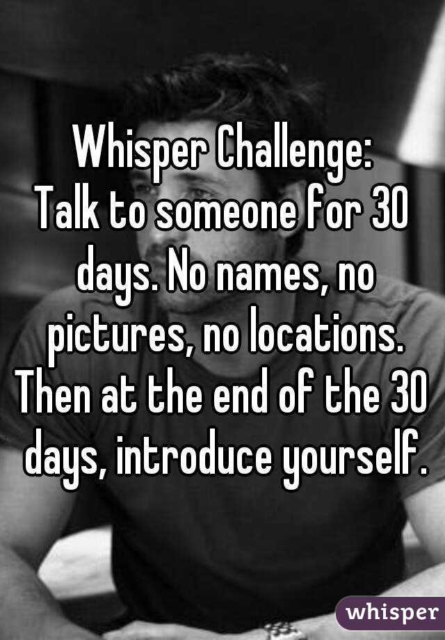 Whisper Challenge:
Talk to someone for 30 days. No names, no pictures, no locations.
Then at the end of the 30 days, introduce yourself.