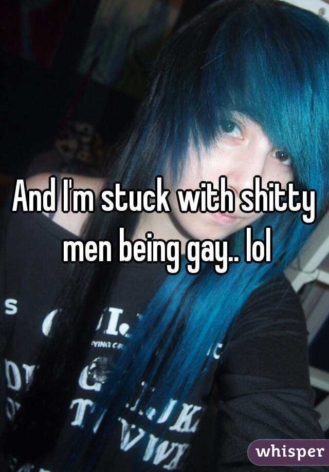 And I'm stuck with shitty men being gay.. lol