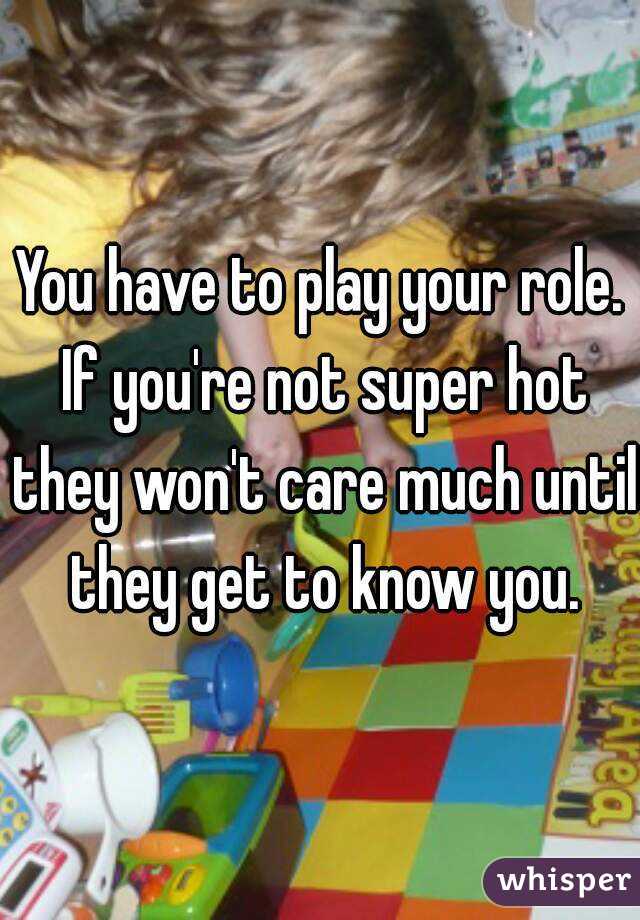 You have to play your role. If you're not super hot they won't care much until they get to know you.

