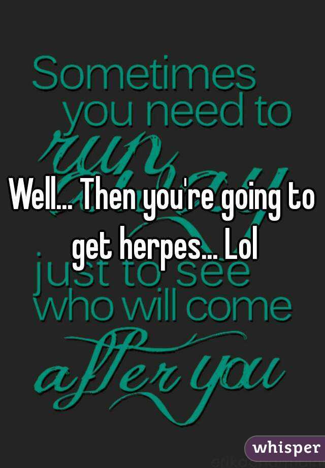 Well... Then you're going to get herpes... Lol