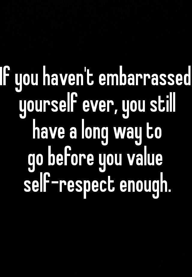 If You Haven T Embarrassed Yourself Ever You Still Have A Long Way To Go Before You Value Self