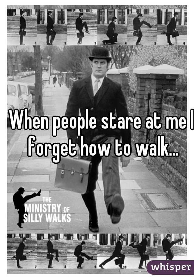 When people stare at me I forget how to walk...