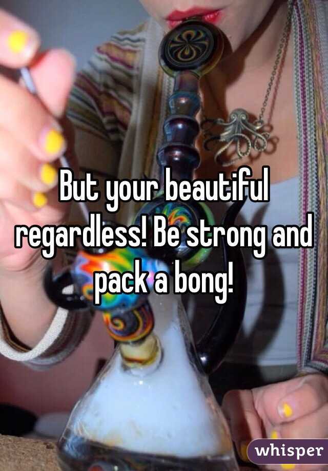 But your beautiful regardless! Be strong and pack a bong!