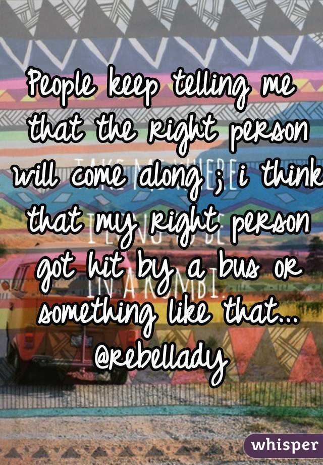 People keep telling me that the right person will come along ; i think that my right person got hit by a bus or something like that...
@rebellady