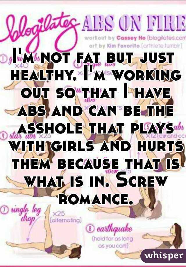 I'm not fat but just healthy. I'm working out so that I have abs and can be the asshole that plays with girls and hurts them because that is what is in. Screw romance.