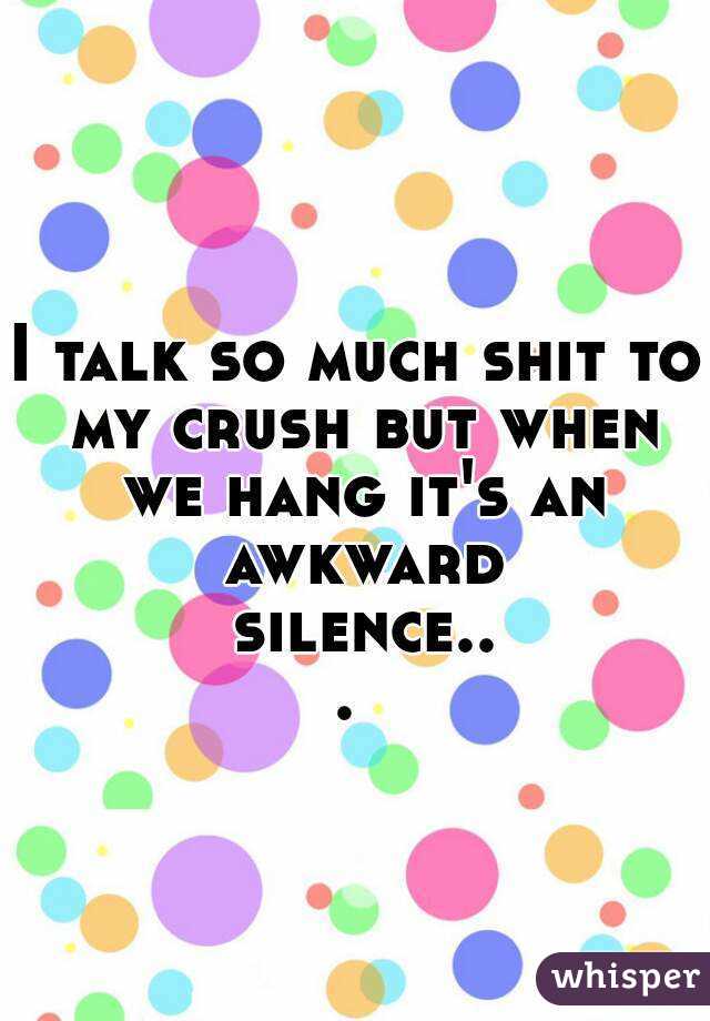 I talk so much shit to my crush but when we hang it's an awkward silence... 
