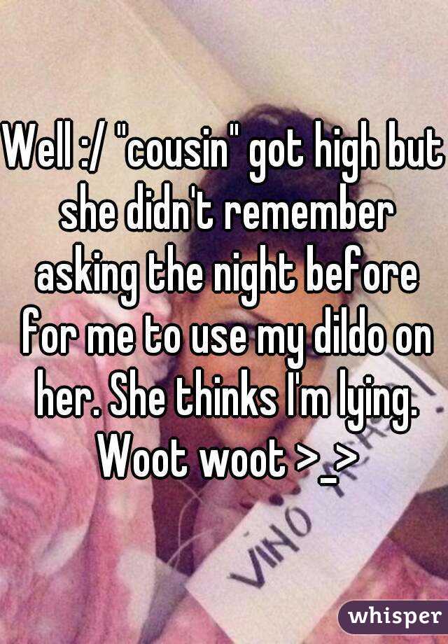 Well :/ "cousin" got high but she didn't remember asking the night before for me to use my dildo on her. She thinks I'm lying. Woot woot >_>
