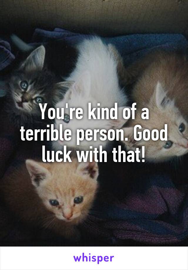You're kind of a terrible person. Good luck with that!