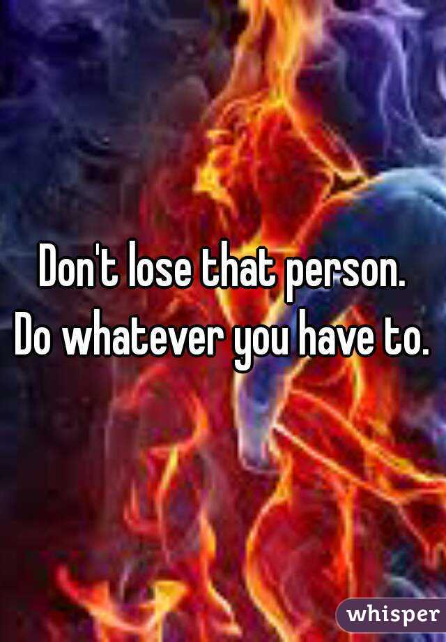 Don't lose that person.
Do whatever you have to.
