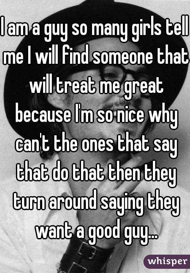 I am a guy so many girls tell me I will find someone that will treat me great because I'm so nice why can't the ones that say that do that then they turn around saying they want a good guy...