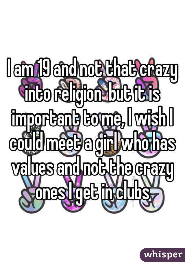 I am 19 and not that crazy into religion  but it is important to me, I wish I could meet a girl who has values and not the crazy ones I get in clubs 