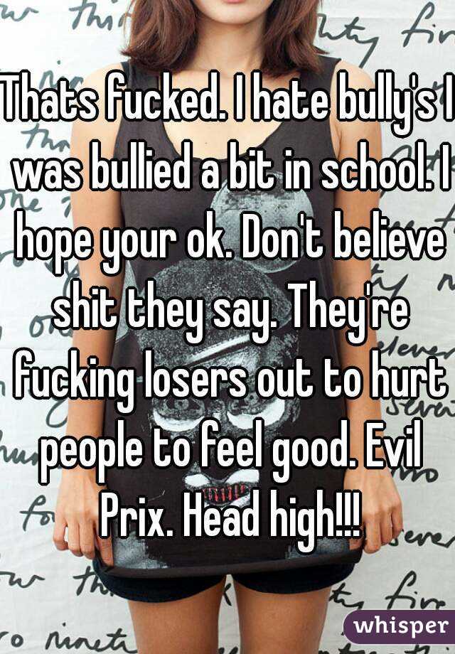 Thats fucked. I hate bully's I was bullied a bit in school. I hope your ok. Don't believe shit they say. They're fucking losers out to hurt people to feel good. Evil Prix. Head high!!!