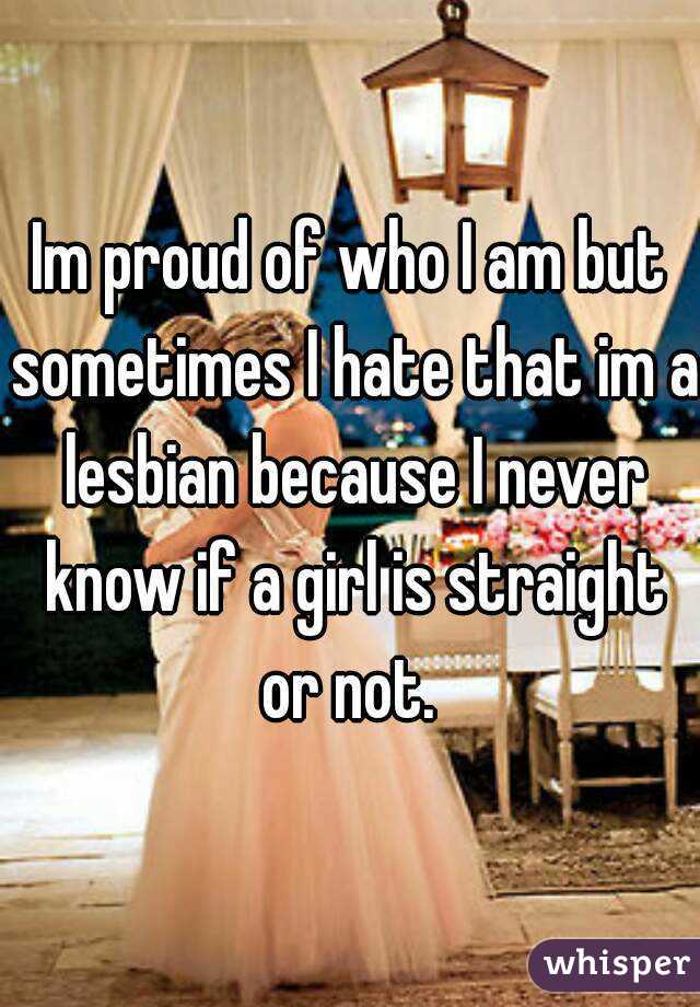 Im proud of who I am but sometimes I hate that im a lesbian because I never know if a girl is straight or not. 