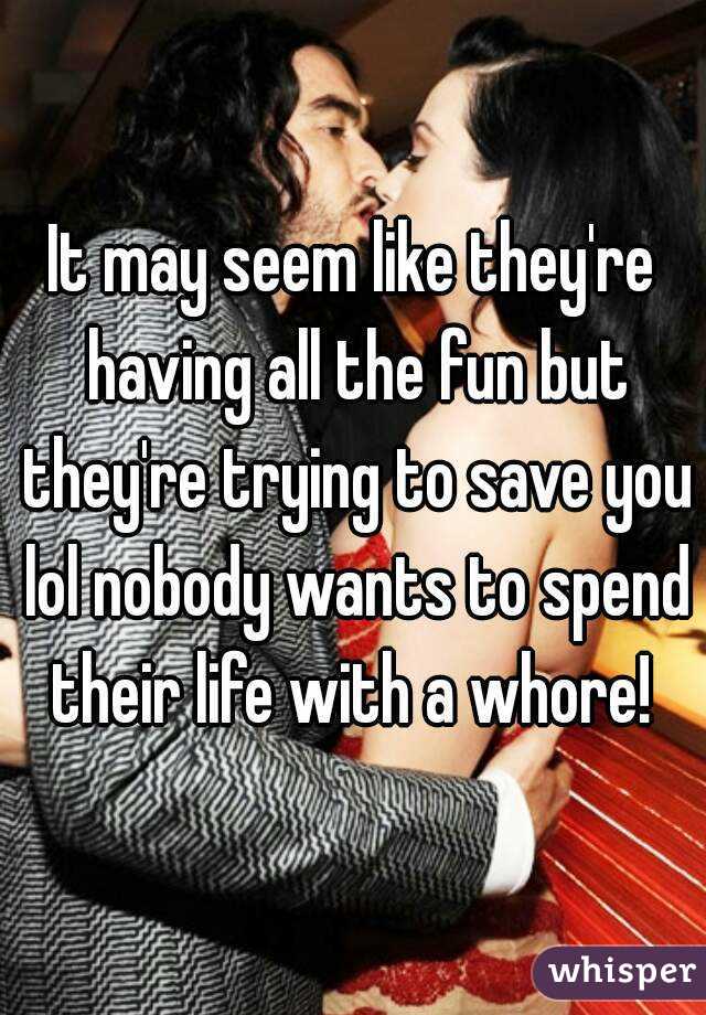 It may seem like they're having all the fun but they're trying to save you lol nobody wants to spend their life with a whore! 