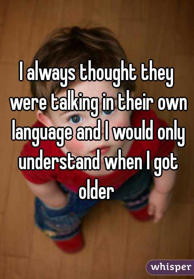 I always thought they were talking in their own language and I would only understand when I got older 