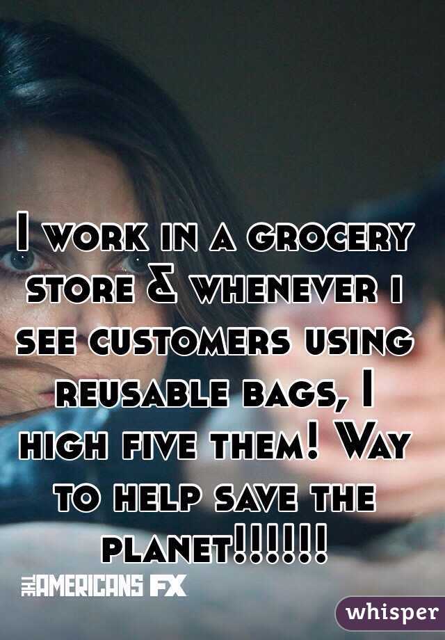 I work in a grocery store & whenever i see customers using reusable bags, I high five them! Way to help save the planet!!!!!!