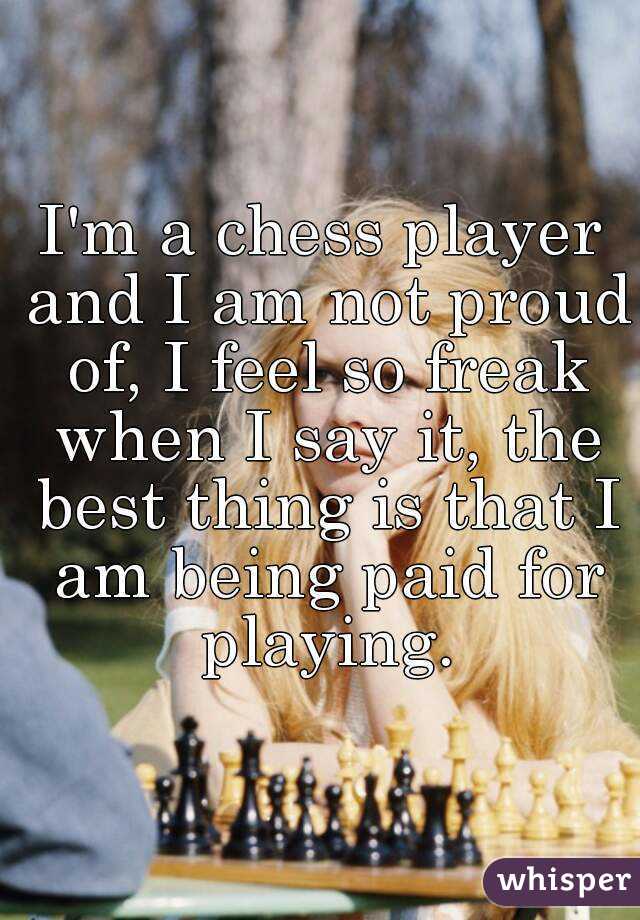 I'm a chess player and I am not proud of, I feel so freak when I say it, the best thing is that I am being paid for playing.