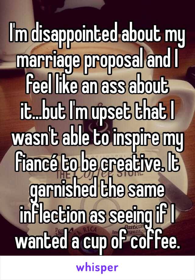 I'm disappointed about my marriage proposal and I feel like an ass about it...but I'm upset that I wasn't able to inspire my fiancé to be creative. It garnished the same  inflection as seeing if I wanted a cup of coffee. 