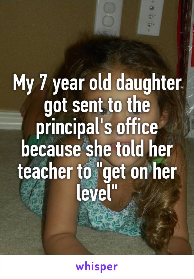 My 7 year old daughter got sent to the principal's office because she told her teacher to "get on her level"
