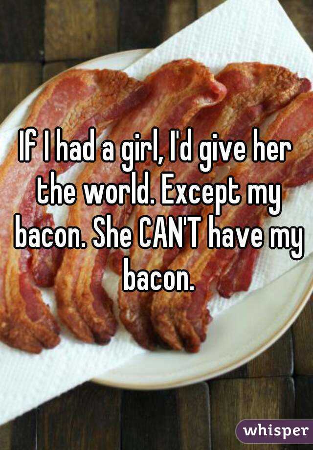 If I had a girl, I'd give her the world. Except my bacon. She CAN'T have my bacon.