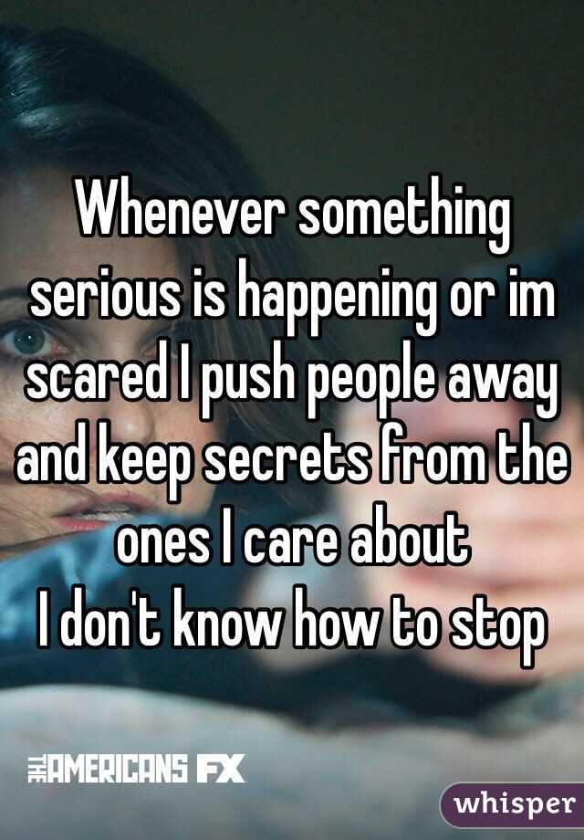 Whenever something serious is happening or im scared I push people away and keep secrets from the ones I care about 
I don't know how to stop 
