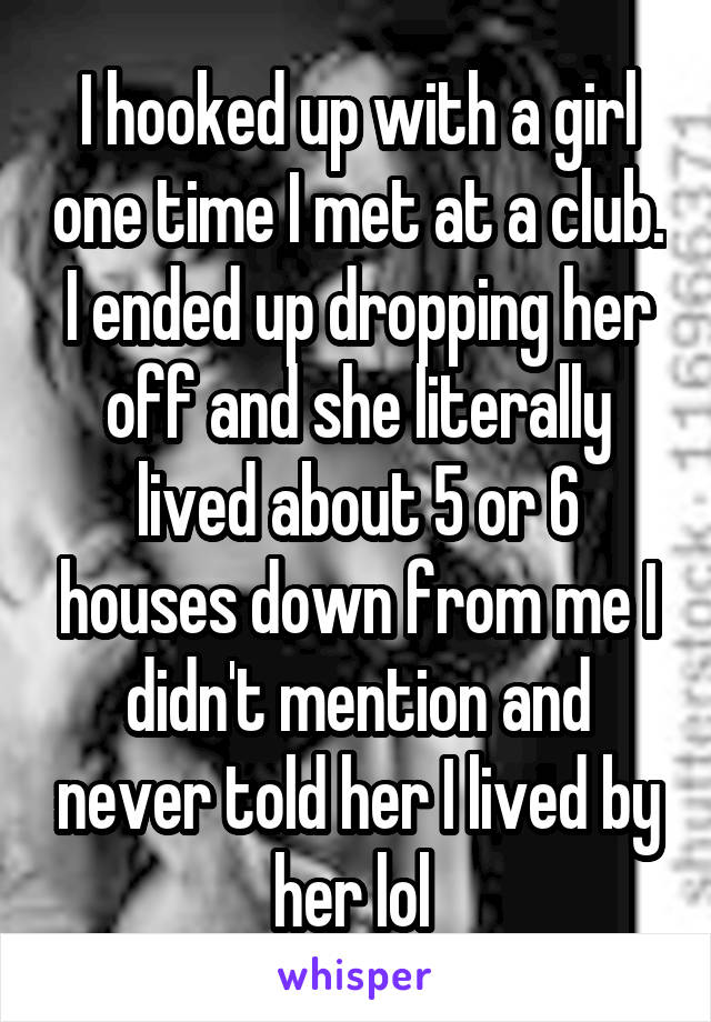 I hooked up with a girl one time I met at a club. I ended up dropping her off and she literally lived about 5 or 6 houses down from me I didn't mention and never told her I lived by her lol 